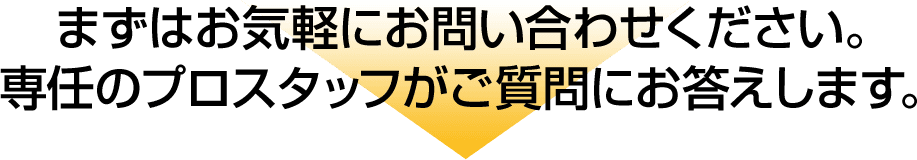 まずはお気軽にお問い合わせください。専任のプロスタッフがご質問にお答えします。