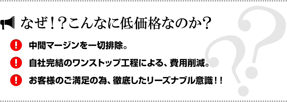 なぜ！？こんなに低価格なのか？中間マージンを一切排除。自社完結のワンストップ工程による、費用削減。お客様のご満足の為、徹底したリーズナブル意識！！