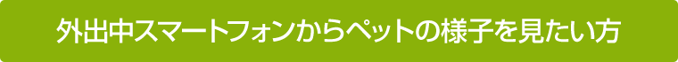 外出中スマートフォンからペットの様子を見たい方