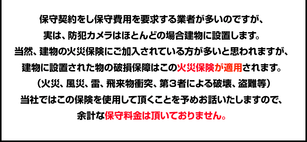 保守契約をし保守費用を要求する業者が多いのですが、実は、防犯カメラはほとんどの場合建物に設置します。当然、建物の火災保険にご加入されている方が多いと思われますが、建物に設置された物の破損保障はこの火災保険が適用されます。（火災、風災、雷、飛来物衝突、第３者による破壊、盗難等）当社ではこの保険を使用して頂くことを予めお話いたしますので、余計な保守料金は頂いておりません。